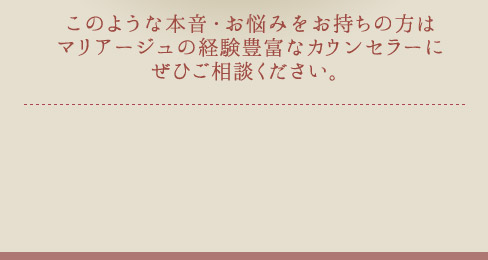 このような本音・お悩みをお持ちの方はマリアージュの経験豊富なカウンセラーにぜひご相談ください。